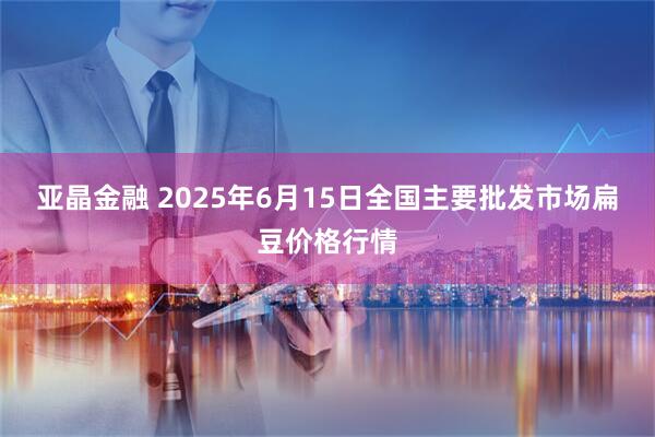 亚晶金融 2025年6月15日全国主要批发市场扁豆价格行情