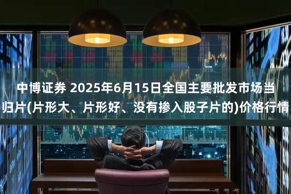 中博证券 2025年6月15日全国主要批发市场当归片(片形大、片形好、没有掺入股子片的)价格行情