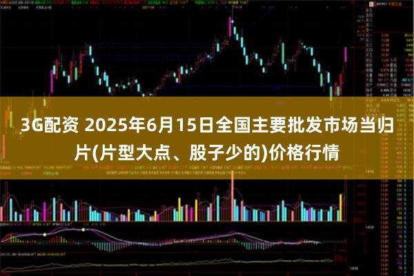 3G配资 2025年6月15日全国主要批发市场当归片(片型大点、股子少的)价格行情
