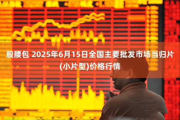 股腰包 2025年6月15日全国主要批发市场当归片(小片型)价格行情
