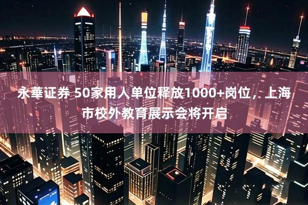 永華证券 50家用人单位释放1000+岗位，上海市校外教育展示会将开启