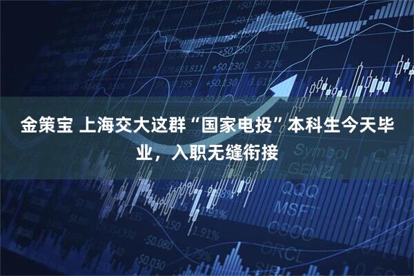 金策宝 上海交大这群“国家电投”本科生今天毕业，入职无缝衔接