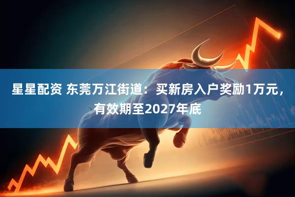星星配资 东莞万江街道：买新房入户奖励1万元，有效期至2027年底