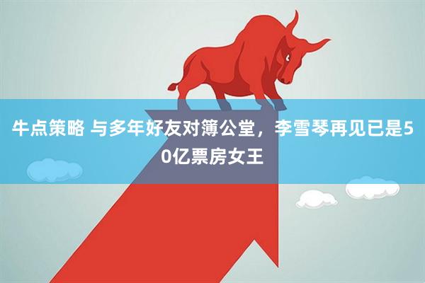 牛点策略 与多年好友对簿公堂,李雪琴再见已是50亿票房女王