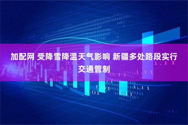 加配网 受降雪降温天气影响 新疆多处路段实行交通管制