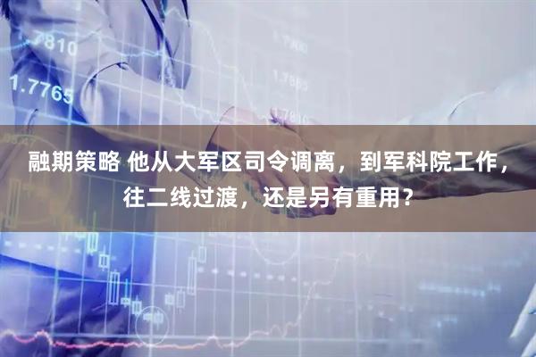 融期策略 他从大军区司令调离，到军科院工作，往二线过渡，还是另有重用？