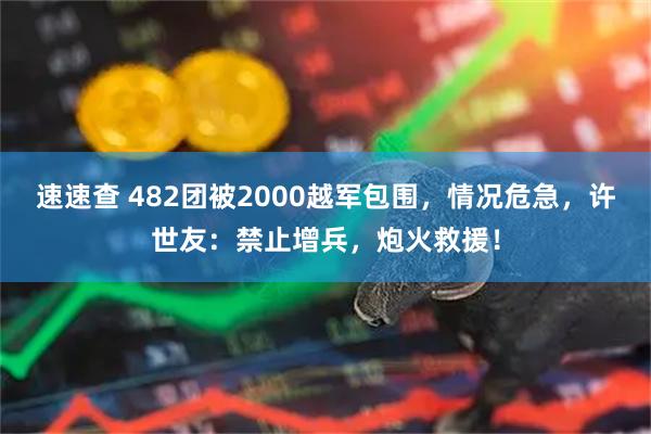 速速查 482团被2000越军包围，情况危急，许世友：禁止增兵，炮火救援！