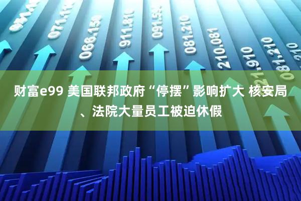 财富e99 美国联邦政府“停摆”影响扩大 核安局、法院大量员工被迫休假