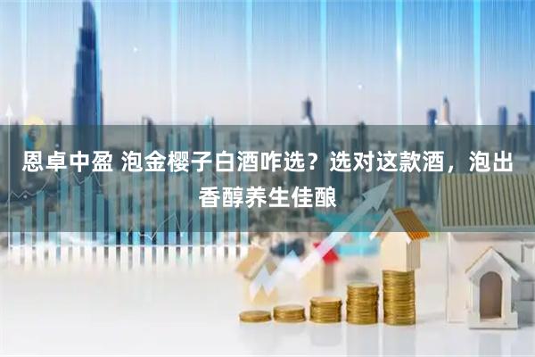 恩卓中盈 泡金樱子白酒咋选？选对这款酒，泡出香醇养生佳酿