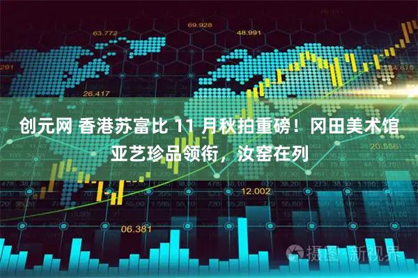 创元网 香港苏富比 11 月秋拍重磅!冈田美术馆亚艺珍品领衔,汝窑在列