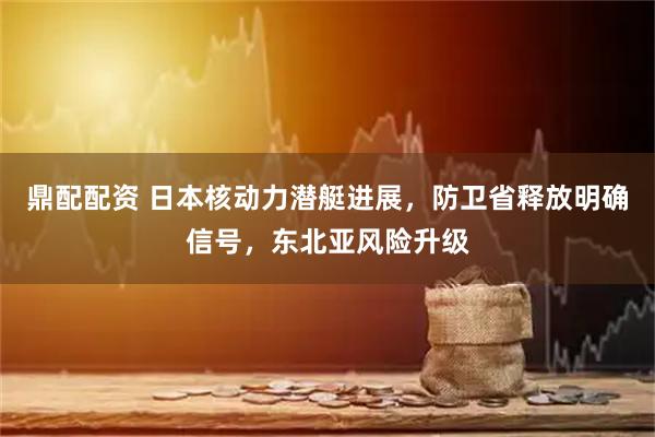 鼎配配资 日本核动力潜艇进展,防卫省释放明确信号,东北亚风险升级