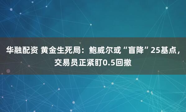 华融配资 黄金生死局:鲍威尔或“盲降”25基点,交易员正紧盯0.5回撤