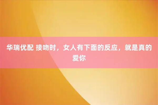 华瑞优配 接吻时,女人有下面的反应,就是真的爱你