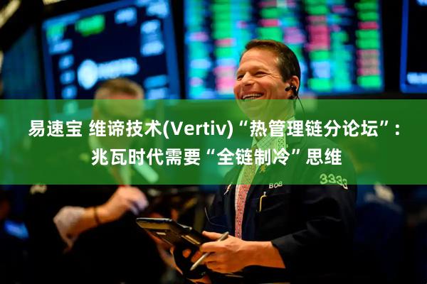 易速宝 维谛技术(Vertiv)“热管理链分论坛”: 兆瓦时代需要“全链制冷”思维