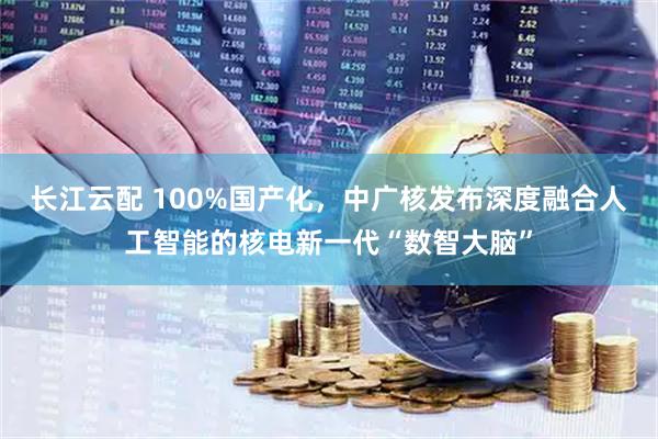 长江云配 100%国产化,中广核发布深度融合人工智能的核电新一代“数智大脑”