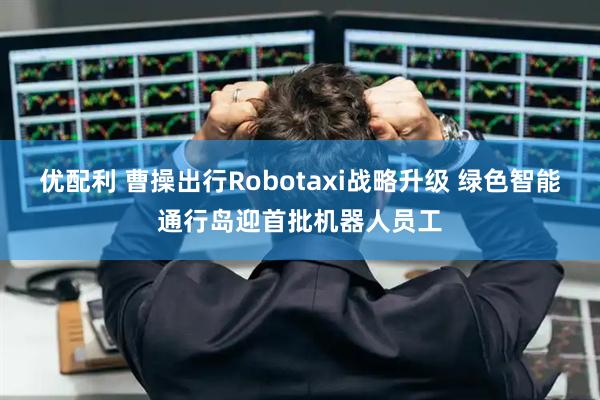 优配利 曹操出行Robotaxi战略升级 绿色智能通行岛迎首批机器人员工