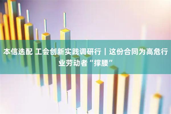 本信选配 工会创新实践调研行｜这份合同为高危行业劳动者“撑腰”
