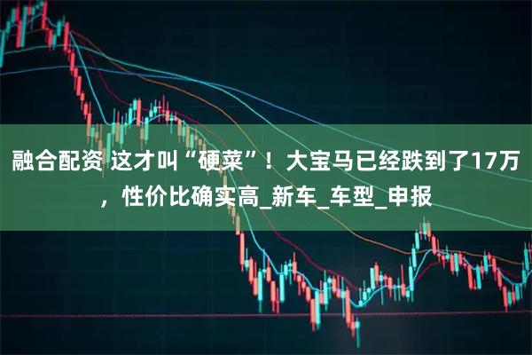 融合配资 这才叫“硬菜”!大宝马已经跌到了17万,性价比确实高_新车_车型_申报