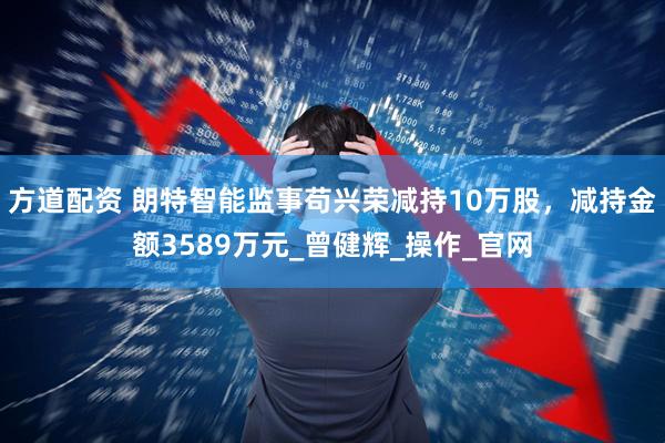 方道配资 朗特智能监事苟兴荣减持10万股，减持金额3589万元_曾健辉_操作_官网