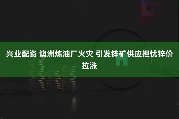 兴业配资 澳洲炼油厂火灾 引发锌矿供应担忧锌价拉涨