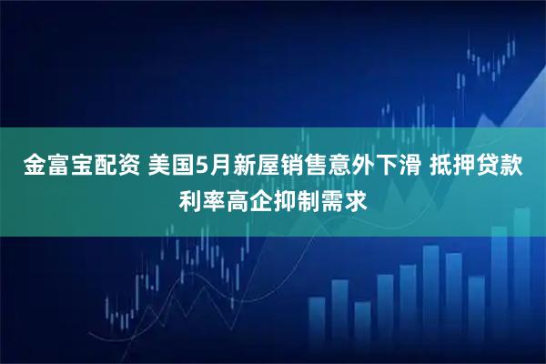 金富宝配资 美国5月新屋销售意外下滑 抵押贷款利率高企抑制需求