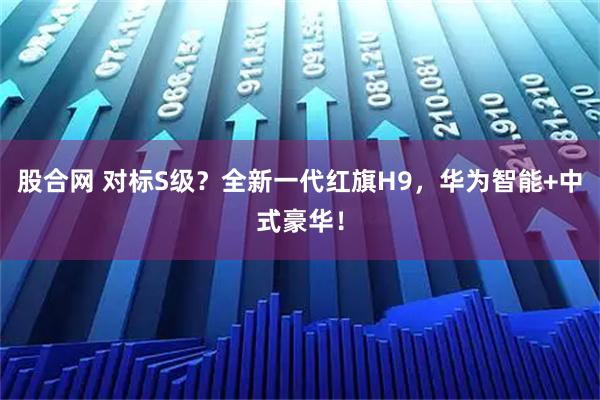 股合网 对标S级？全新一代红旗H9，华为智能+中式豪华！