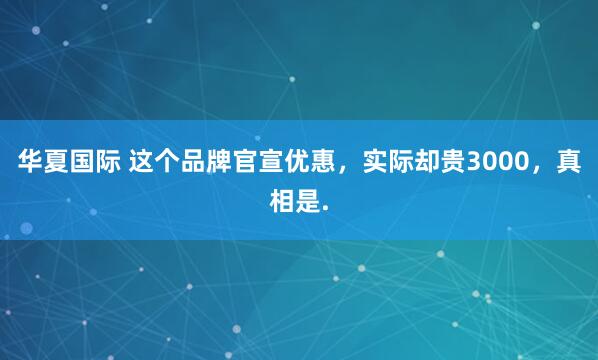 华夏国际 这个品牌官宣优惠，实际却贵3000，真相是.