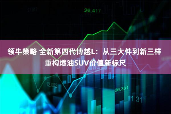 领牛策略 全新第四代博越L:从三大件到新三样 重构燃油SUV价值新标尺