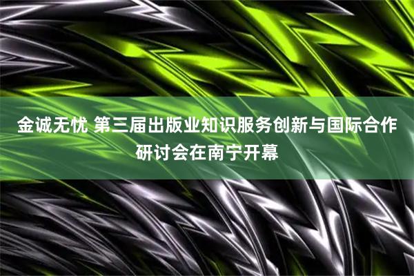 金诚无忧 第三届出版业知识服务创新与国际合作研讨会在南宁开幕